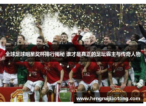 全球足球明星奖杯排行揭秘 谁才是真正的足坛霸主与传奇人物