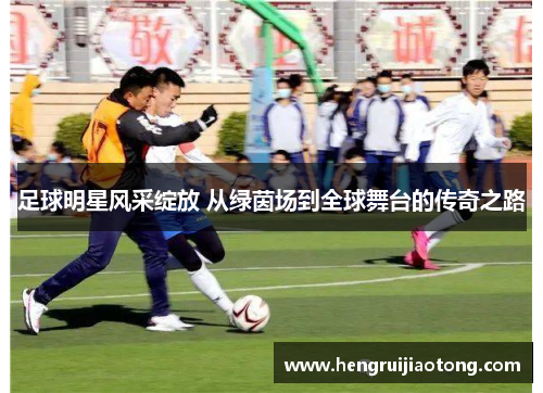 足球明星风采绽放 从绿茵场到全球舞台的传奇之路
