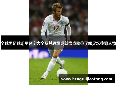 全球男足球明星名字大全及其辉煌成就盘点助你了解足坛传奇人物