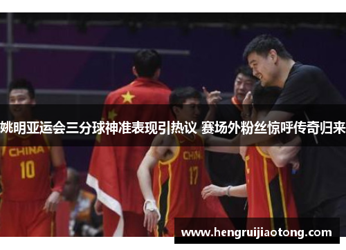 姚明亚运会三分球神准表现引热议 赛场外粉丝惊呼传奇归来