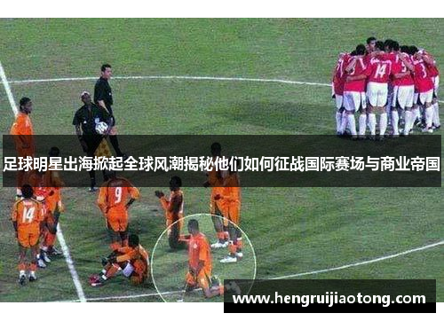 足球明星出海掀起全球风潮揭秘他们如何征战国际赛场与商业帝国