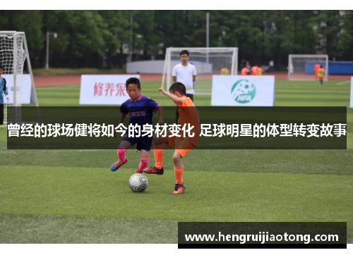 曾经的球场健将如今的身材变化 足球明星的体型转变故事