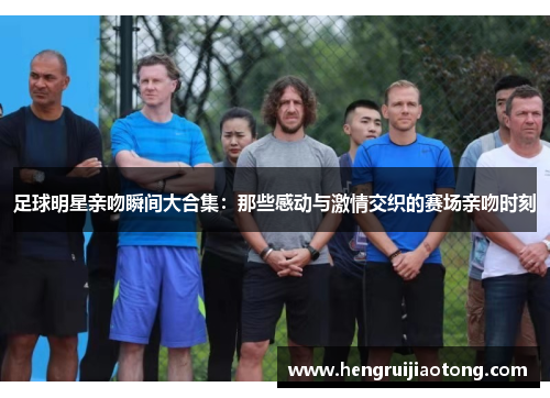 足球明星亲吻瞬间大合集：那些感动与激情交织的赛场亲吻时刻