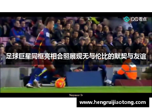 足球巨星同框亮相合照展现无与伦比的默契与友谊