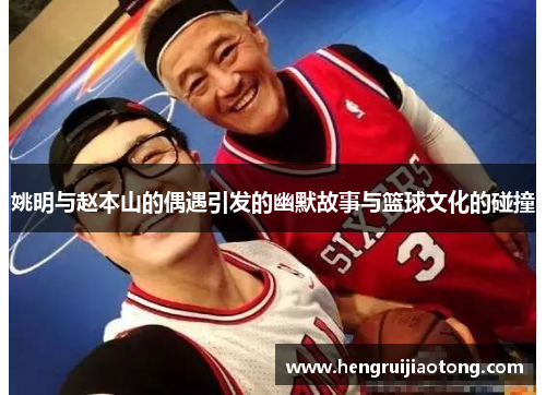 姚明与赵本山的偶遇引发的幽默故事与篮球文化的碰撞