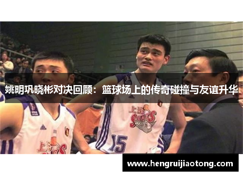 姚明巩晓彬对决回顾：篮球场上的传奇碰撞与友谊升华