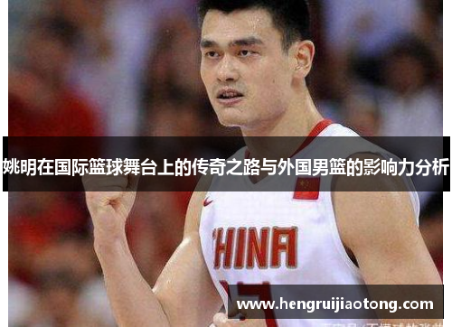 姚明在国际篮球舞台上的传奇之路与外国男篮的影响力分析
