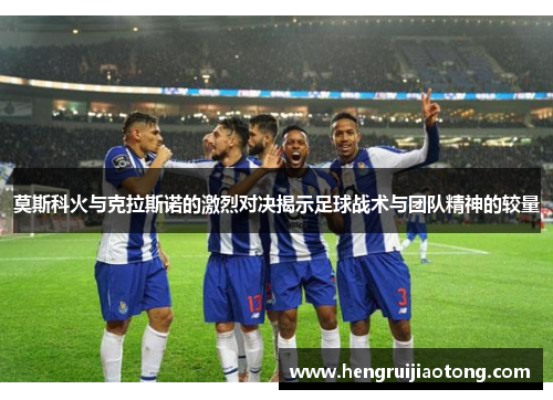 莫斯科火与克拉斯诺的激烈对决揭示足球战术与团队精神的较量